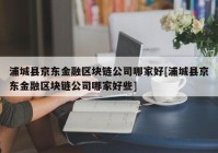 浦城县京东金融区块链公司哪家好[浦城县京东金融区块链公司哪家好些]