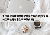 天乐商城区块链是哪家公司开发的呢[天乐商城区块链是哪家公司开发的呢]